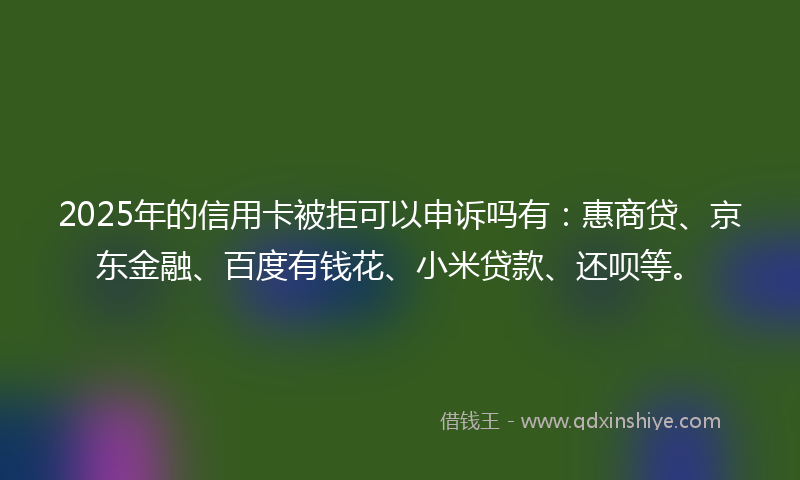 2025年的信用卡被拒可以申诉吗有：惠商贷、京东金融、百度有钱花、小米贷款、还呗等。