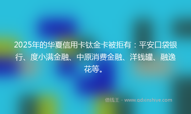 2025年的华夏信用卡钛金卡被拒有：平安口袋银行、度小满金融、中原消费金融、洋钱罐、融逸花等。