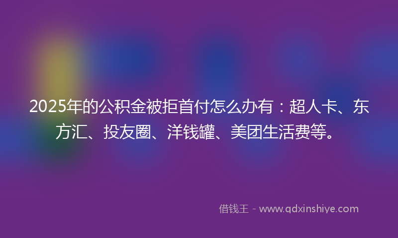 2025年的公积金被拒首付怎么办有：超人卡、东方汇、投友圈、洋钱罐、美团生活费等。