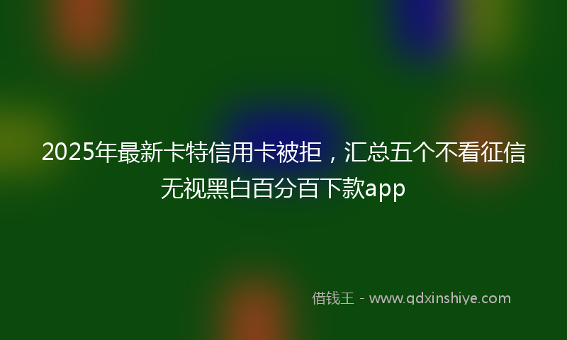 2025年最新卡特信用卡被拒，汇总五个不看征信无视黑白百分百下款app