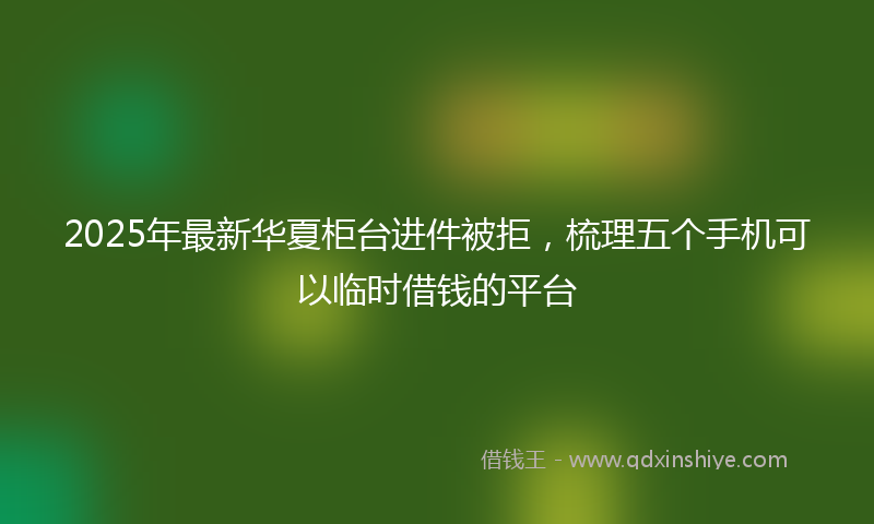 2025年最新华夏柜台进件被拒，梳理五个手机可以临时借钱的平台