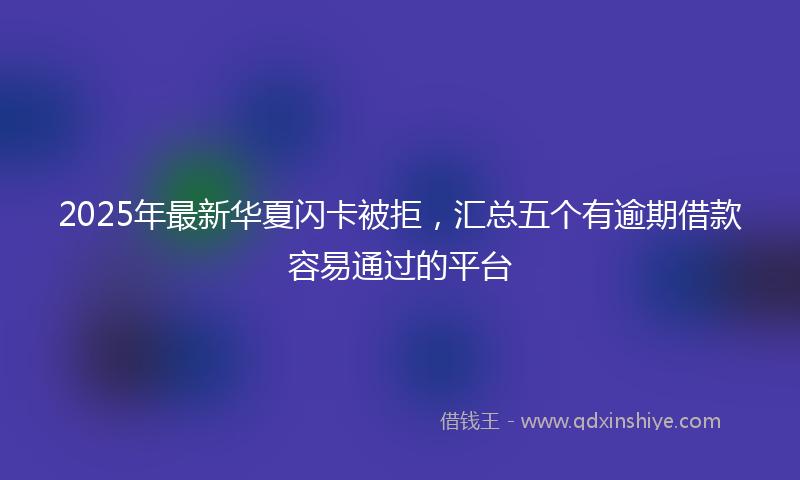 2025年最新华夏闪卡被拒，汇总五个有逾期借款容易通过的平台