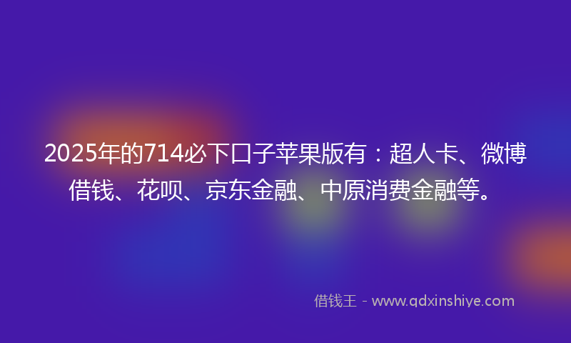 2025年的714必下口子苹果版有：超人卡、微博借钱、花呗、京东金融、中原消费金融等。
