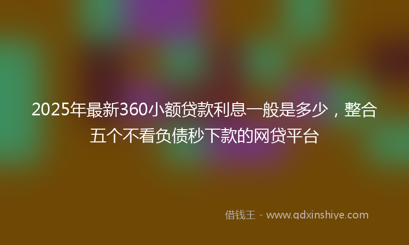 2025年最新360小额贷款利息一般是多少，整合五个不看负债秒下款的网贷平台