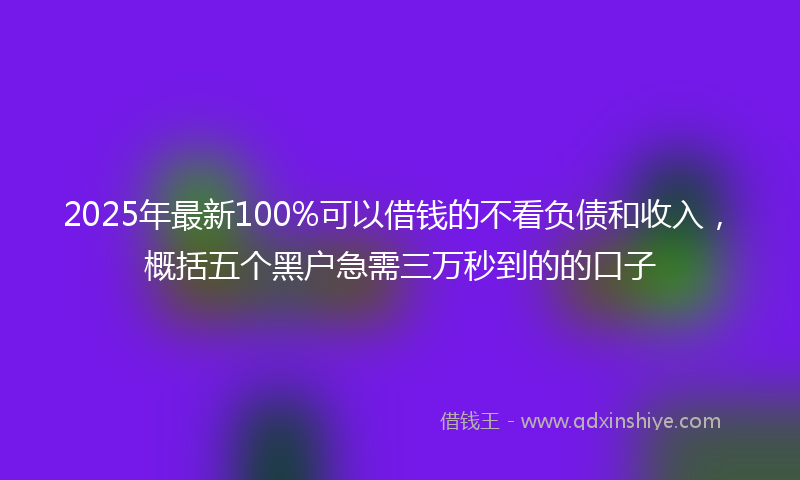 2025年最新100%可以借钱的不看负债和收入，概括五个黑户急需三万秒到的的口子