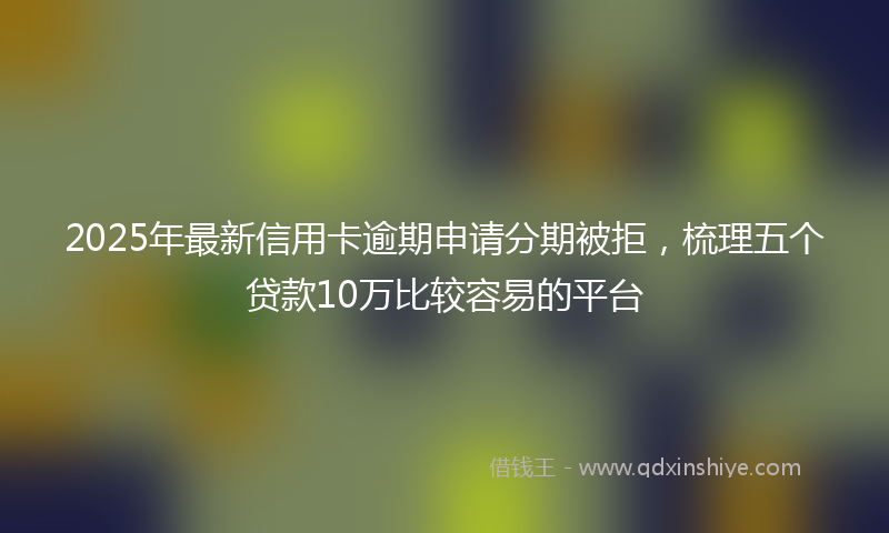 2025年最新信用卡逾期申请分期被拒，梳理五个贷款10万比较容易的平台