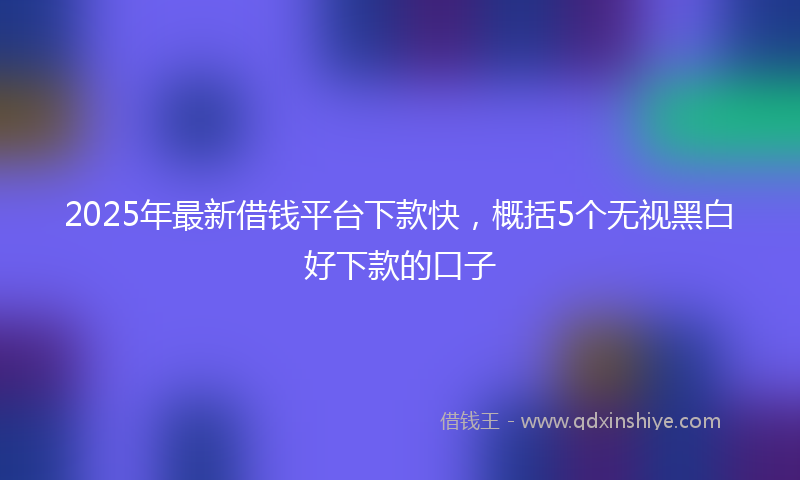 2025年最新借钱平台下款快，概括5个无视黑白好下款的口子