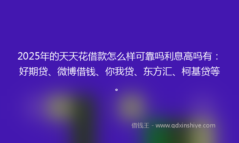 2025年的天天花借款怎么样可靠吗利息高吗有：好期贷、微博借钱、你我贷、东方汇、柯基贷等。