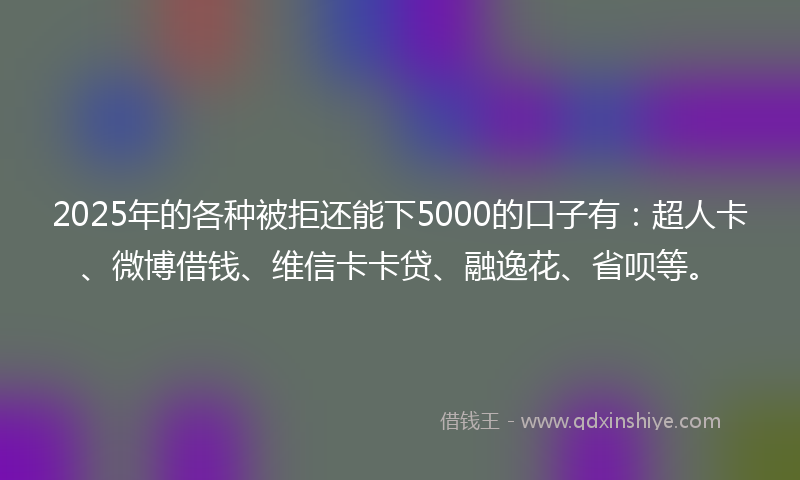 2025年的各种被拒还能下5000的口子有：超人卡、微博借钱、维信卡卡贷、融逸花、省呗等。