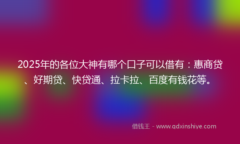 2025年的各位大神有哪个口子可以借有：惠商贷、好期贷、快贷通、拉卡拉、百度有钱花等。