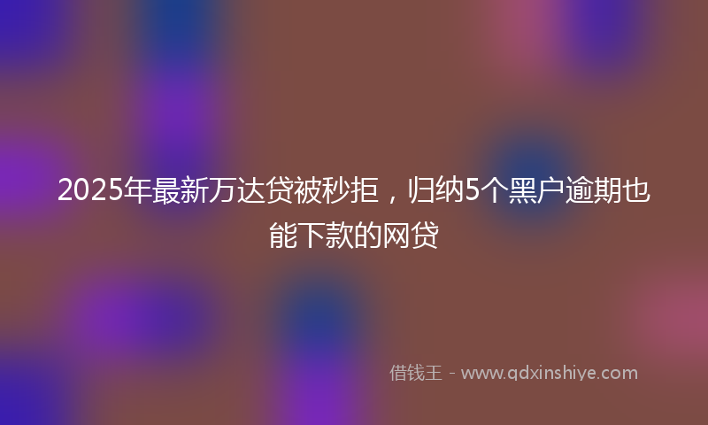2025年最新万达贷被秒拒，归纳5个黑户逾期也能下款的网贷