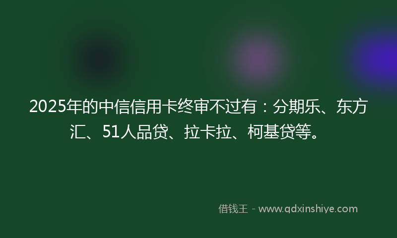 2025年的中信信用卡终审不过有：分期乐、东方汇、51人品贷、拉卡拉、柯基贷等。