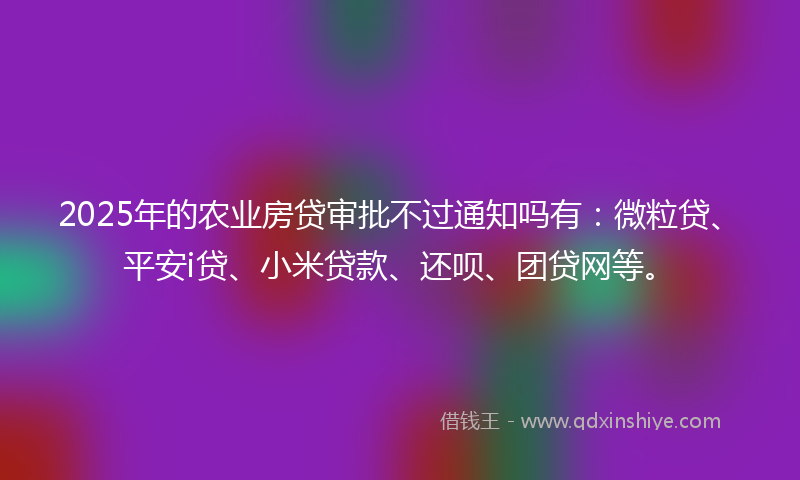 2025年的农业房贷审批不过通知吗有：微粒贷、平安i贷、小米贷款、还呗、团贷网等。
