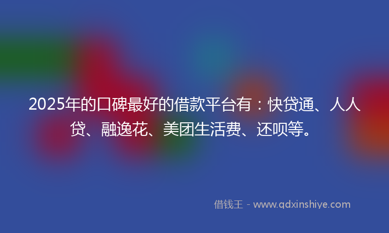 2025年的口碑最好的借款平台有：快贷通、人人贷、融逸花、美团生活费、还呗等。