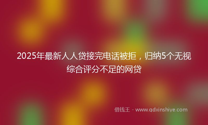 2025年最新人人贷接完电话被拒，归纳5个无视综合评分不足的网贷