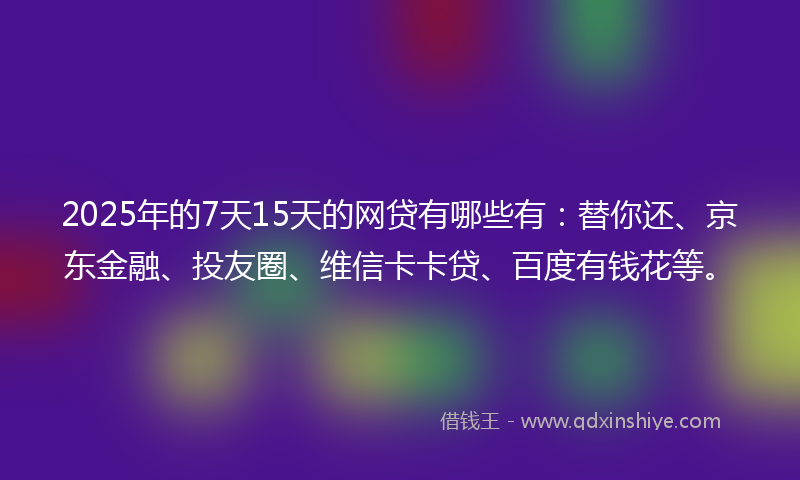 2025年的7天15天的网贷有哪些有：替你还、京东金融、投友圈、维信卡卡贷、百度有钱花等。