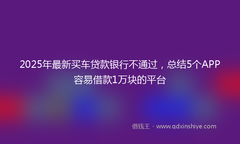 2025年最新买车贷款银行不通过，总结5个APP容易借款1万块的平台
