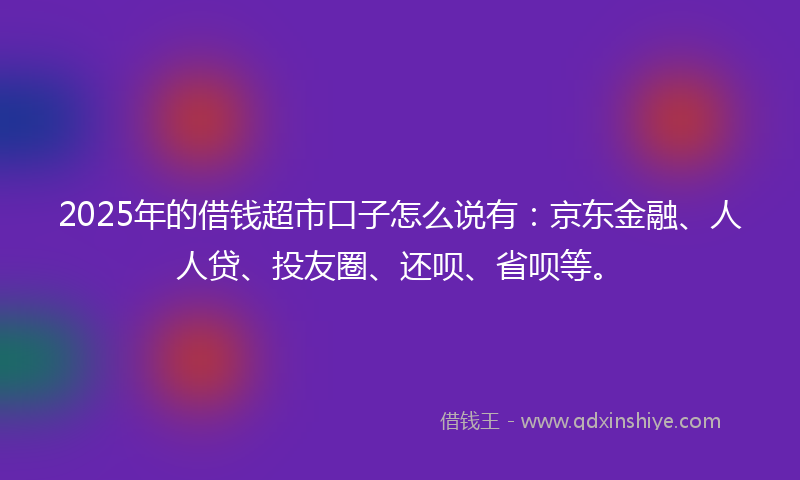 2025年的借钱超市口子怎么说有：京东金融、人人贷、投友圈、还呗、省呗等。
