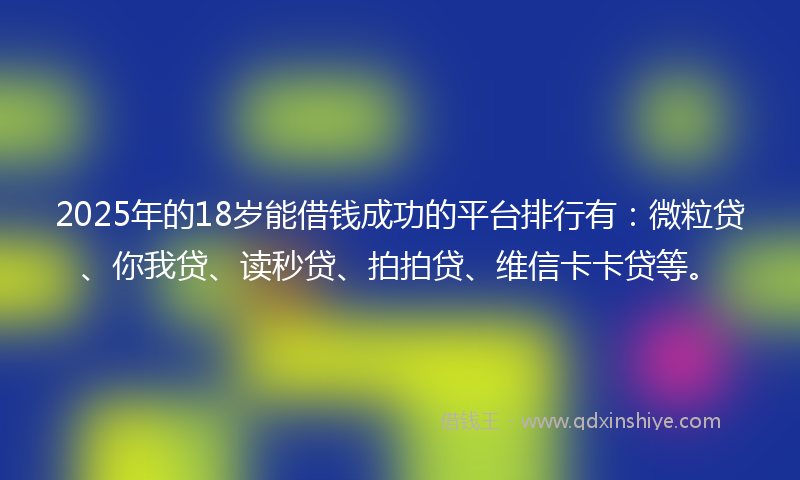 2025年的18岁能借钱成功的平台排行有：微粒贷、你我贷、读秒贷、拍拍贷、维信卡卡贷等。