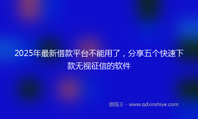 2025年最新借款平台不能用了，分享五个快速下款无视征信的软件