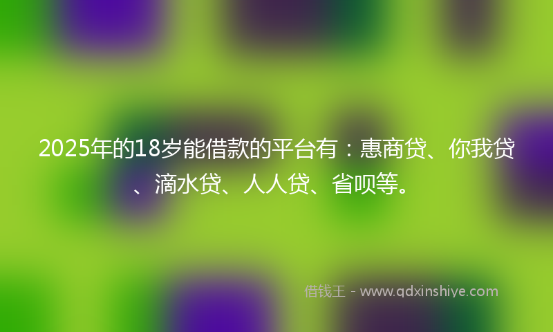 2025年的18岁能借款的平台有：惠商贷、你我贷、滴水贷、人人贷、省呗等。