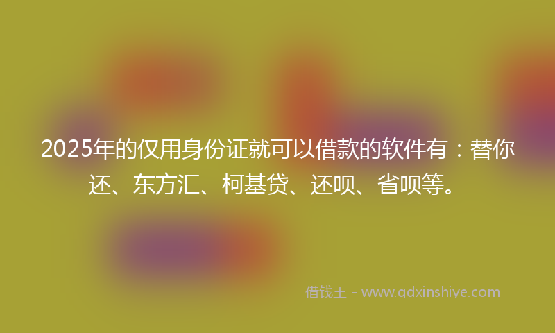 2025年的仅用身份证就可以借款的软件有：替你还、东方汇、柯基贷、还呗、省呗等。