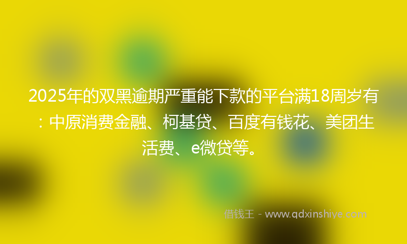 2025年的双黑逾期严重能下款的平台满18周岁有：中原消费金融、柯基贷、百度有钱花、美团生活费、e微贷等。