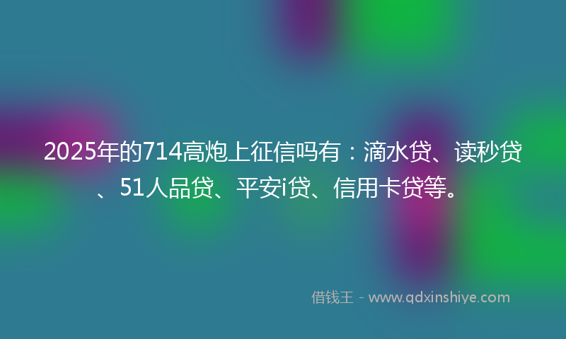2025年的714高炮上征信吗有：滴水贷、读秒贷、51人品贷、平安i贷、信用卡贷等。