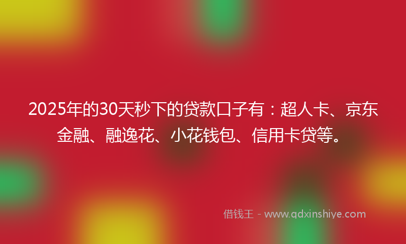 2025年的30天秒下的贷款口子有：超人卡、京东金融、融逸花、小花钱包、信用卡贷等。