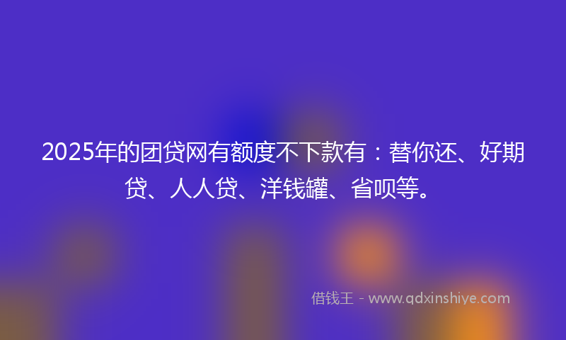 2025年的团贷网有额度不下款有：替你还、好期贷、人人贷、洋钱罐、省呗等。