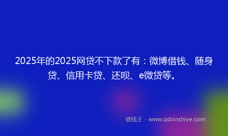2025年的2025网贷不下款了有：微博借钱、随身贷、信用卡贷、还呗、e微贷等。