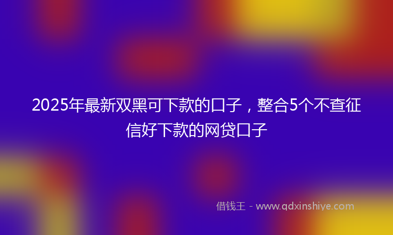 2025年最新双黑可下款的口子，整合5个不查征信好下款的网贷口子