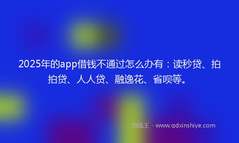 2025年的app借钱不通过怎么办有：读秒贷、拍拍贷、人人贷、融逸花、省呗等。