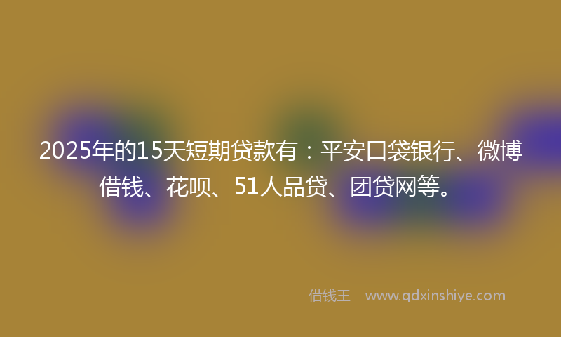 2025年的15天短期贷款有：平安口袋银行、微博借钱、花呗、51人品贷、团贷网等。