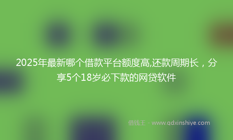2025年最新哪个借款平台额度高,还款周期长，分享5个18岁必下款的网贷软件