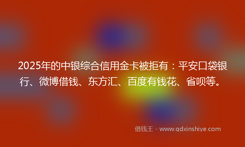 2025年的中银综合信用金卡被拒有：平安口袋银行、微博借钱、东方汇、百度有钱花、省呗等。