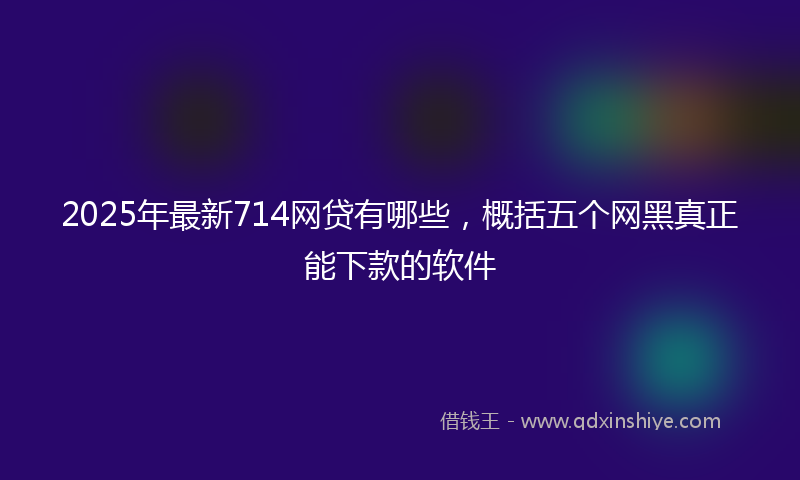 2025年最新714网贷有哪些，概括五个网黑真正能下款的软件