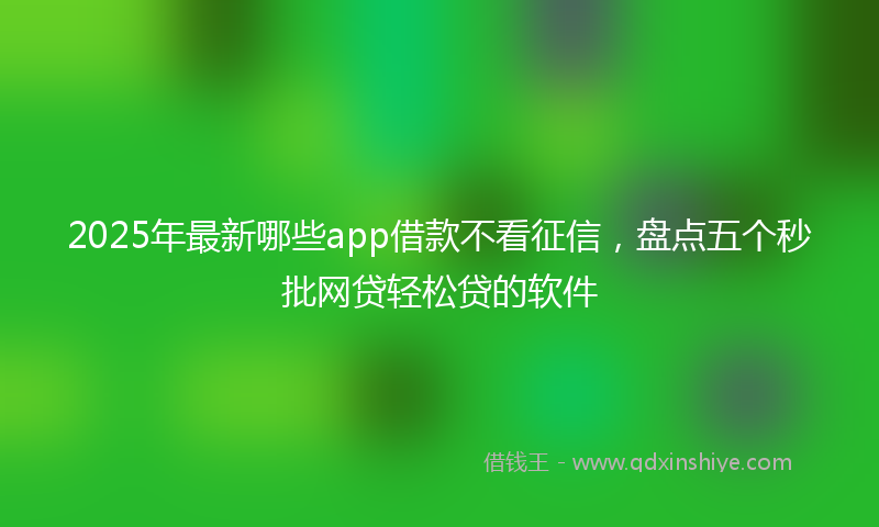 2025年最新哪些app借款不看征信，盘点五个秒批网贷轻松贷的软件