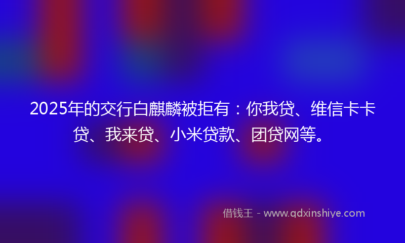2025年的交行白麒麟被拒有：你我贷、维信卡卡贷、我来贷、小米贷款、团贷网等。
