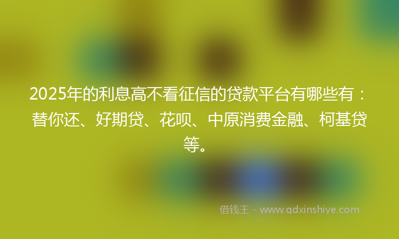 2025年的利息高不看征信的贷款平台有哪些有：替你还、好期贷、花呗、中原消费金融、柯基贷等。