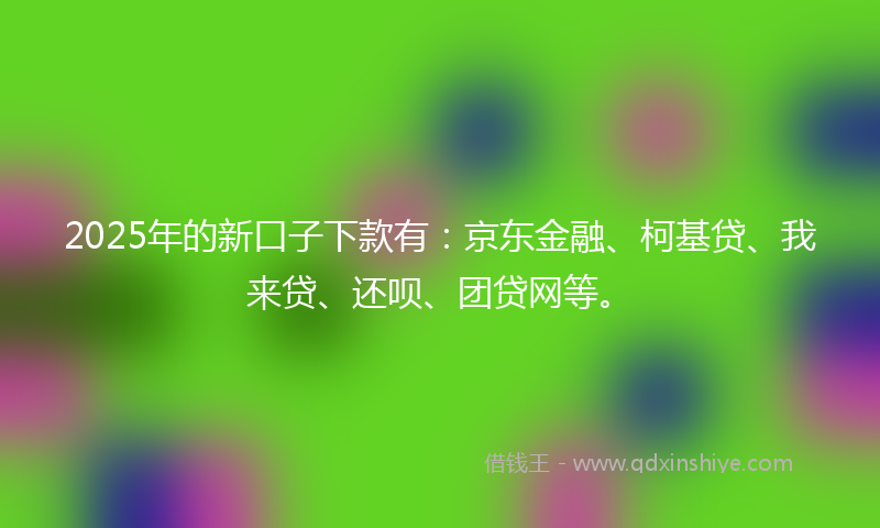 2025年的新口子下款有：京东金融、柯基贷、我来贷、还呗、团贷网等。