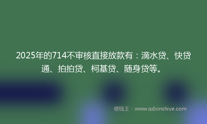 2025年的714不审核直接放款有：滴水贷、快贷通、拍拍贷、柯基贷、随身贷等。