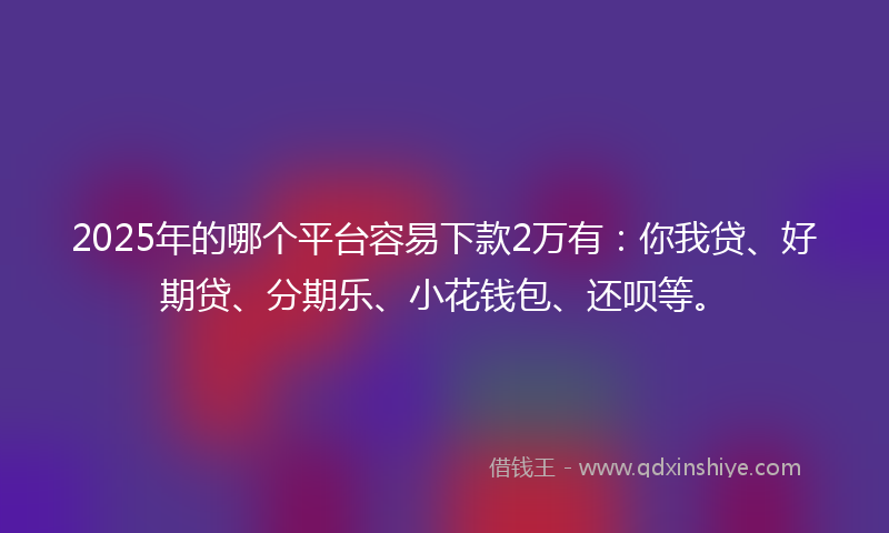 2025年的哪个平台容易下款2万有：你我贷、好期贷、分期乐、小花钱包、还呗等。