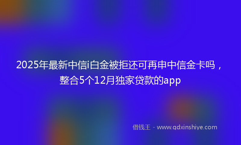 2025年最新中信i白金被拒还可再申中信金卡吗，整合5个12月独家贷款的app
