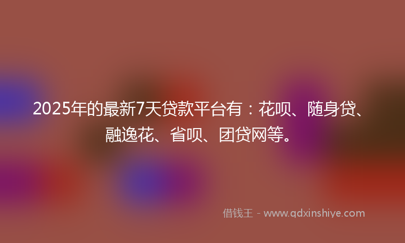 2025年的最新7天贷款平台有：花呗、随身贷、融逸花、省呗、团贷网等。