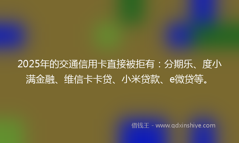 2025年的交通信用卡直接被拒有：分期乐、度小满金融、维信卡卡贷、小米贷款、e微贷等。