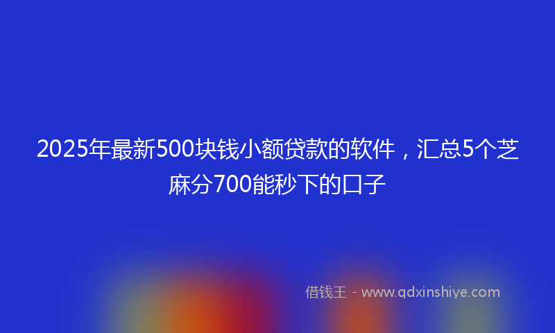 2025年最新500块钱小额贷款的软件，汇总5个芝麻分700能秒下的口子