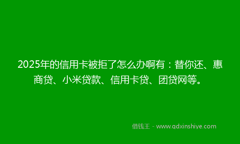 2025年的信用卡被拒了怎么办啊有：替你还、惠商贷、小米贷款、信用卡贷、团贷网等。