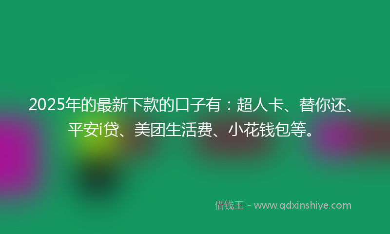 2025年的最新下款的口子有：超人卡、替你还、平安i贷、美团生活费、小花钱包等。