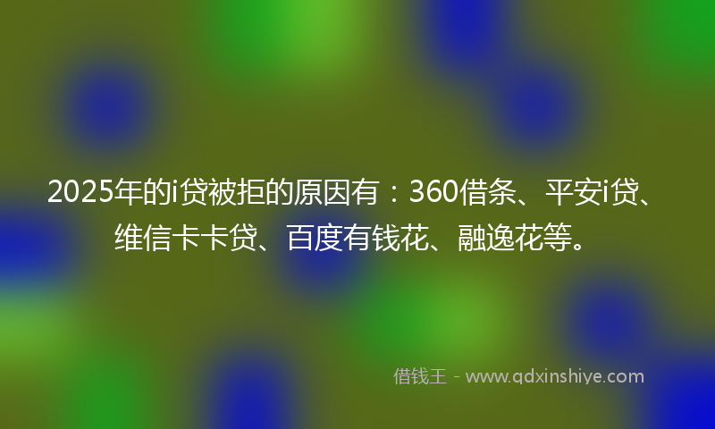 2025年的i贷被拒的原因有：360借条、平安i贷、维信卡卡贷、百度有钱花、融逸花等。